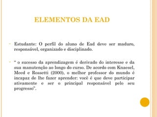 ELEMENTOS DA EAD Estudante: O perfil do aluno de Ead deve ser maduro, responsável, organizado e disciplinado. “  o sucesso da aprendizagem é derivado do interesse e da sua manutenção ao longo do curso. De acordo com Knaesel, Meed e Rossetti (2000), o melhor professor do mundo é incapaz de lhe fazer aprender: você é que deve participar ativamente e ser o principal responsável pelo seu progresso”. 