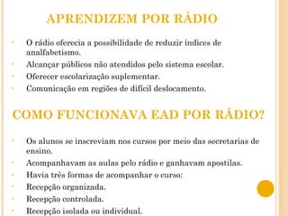APRENDIZEM POR RÁDIO O rádio oferecia a possibilidade de reduzir índices de analfabetismo. Alcançar públicos não atendidos pelo sistema escolar. Oferecer escolarização suplementar. Comunicação em regiões de difícil deslocamento. COMO FUNCIONAVA EAD POR RÁDIO? Os alunos se inscreviam nos cursos por meio das secretarias de ensino. Acompanhavam as aulas pelo rádio e ganhavam apostilas. Havia três formas de acompanhar o curso: Recepção organizada. Recepção controlada. Recepção isolada ou individual. 