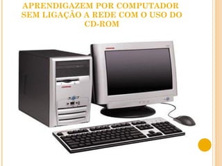APRENDIGAZEM POR COMPUTADOR  SEM LIGAÇÃO A REDE COM O USO DO CD-ROM 