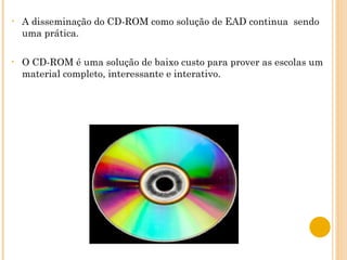 A disseminação do CD-ROM como solução de EAD continua  sendo uma prática.  O CD-ROM é uma solução de baixo custo para prover as escolas um material completo, interessante e interativo.  