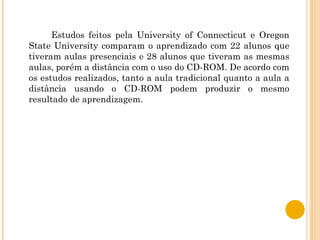 Estudos feitos pela University of Connecticut e Oregon State University comparam o aprendizado com 22 alunos que tiveram aulas presenciais e 28 alunos que tiveram as mesmas aulas, porém a distância com o uso do CD-ROM. De acordo com os estudos realizados, tanto a aula tradicional quanto a aula a distância usando o CD-ROM podem produzir o mesmo resultado de aprendizagem. 