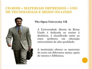 CD-ROM + MATERIAIS IMPRESSOS + USO DE TECNOLOGIAS E MEIOS ON-LINES The Open University UK A Universidade Aberta do Reino Unido é dedicada ao ensino à distância, é classificada entre as cinco melhores em educação universitária de alta qualidade.  A instituição oferece os materiais do curso em diferentes meios, apoio de tutores e biblioteca.  