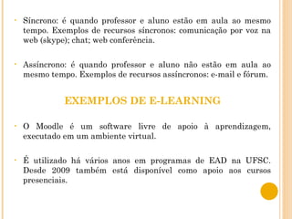 Síncrono: é quando professor e aluno estão em aula ao mesmo tempo. Exemplos de recursos síncronos: comunicação por voz na web (skype); chat; web conferência. Assíncrono: é quando professor e aluno não estão em aula ao mesmo tempo. Exemplos de recursos assíncronos: e-mail e fórum. EXEMPLOS DE E-LEARNING O Moodle é um software livre de apoio à aprendizagem, executado em um ambiente virtual. É utilizado há vários anos em programas de EAD na UFSC. Desde 2009 também está disponível como apoio aos cursos presenciais.  