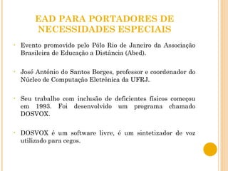 EAD PARA PORTADORES DE NECESSIDADES ESPECIAIS Evento promovido pelo Pólo Rio de Janeiro da Associação Brasileira de Educação a Distância (Abed).  José Antônio do Santos Borges, professor e coordenador do Núcleo de Computação Eletrônica da UFRJ. Seu trabalho com inclusão de deficientes físicos começou em 1993. Foi desenvolvido um programa chamado DOSVOX. DOSVOX é um software livre, é um sintetizador de voz utilizado para cegos.  