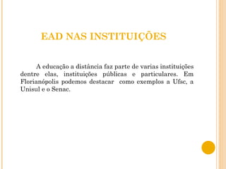 EAD NAS INSTITUIÇÕES A educação a distância faz parte de varias instituições dentre elas, instituições públicas e particulares. Em Florianópolis podemos destacar  como exemplos a Ufsc, a Unisul e o Senac. 