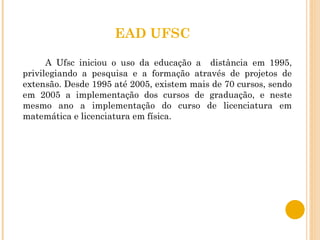 EAD UFSC A Ufsc iniciou o uso da educação a  distância em 1995, privilegiando a pesquisa e a formação através de projetos de extensão. Desde 1995 até 2005, existem mais de 70 cursos, sendo em 2005 a implementação dos cursos de graduação, e neste mesmo ano a implementação do curso de licenciatura em matemática e licenciatura em física. 