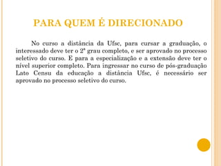 PARA QUEM É DIRECIONADO No curso a distância da Ufsc, para cursar a graduação, o interessado deve ter o 2ª grau completo, e ser aprovado no processo seletivo do curso. E para a especialização e a extensão deve ter o nível superior completo. Para ingressar no curso de pós-graduação Lato Censu da educação a distância Ufsc, é necessário ser aprovado no processo seletivo do curso.  