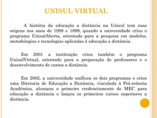 UNISUL VIRTUAL   A história da educação a distância na Unisul tem suas origens nos anos de 1998 e 1999, quando a universidade criou o programa UnisulAberta, orientado para a pesquisa em modelos, metodologias e tecnologias aplicadas à educação a distância. Em 2001 a instituição criou também o programa UnisulVirtual, orientado para a preparação de professores e o desenvolvimento de cursos a distância. Em 2002, a universidade unificou os dois programas e criou uma Diretoria de Educação a Distância, vinculada à Pró-reitoria Acadêmica, alcançou o primeiro credenciamento do MEC para educação a distância e lançou os primeiros cursos superiores a distância. 