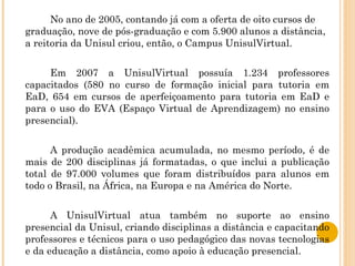 No ano de 2005, contando já com a oferta de oito cursos de graduação, nove de pós-graduação e com 5.900 alunos a distância, a reitoria da Unisul criou, então, o Campus UnisulVirtual. Em 2007 a UnisulVirtual possuía 1.234 professores capacitados (580 no curso de formação inicial para tutoria em EaD, 654 em cursos de aperfeiçoamento para tutoria em EaD e para o uso do EVA (Espaço Virtual de Aprendizagem) no ensino presencial). A produção acadêmica acumulada, no mesmo período, é de mais de 200 disciplinas já formatadas, o que inclui a publicação total de 97.000 volumes que foram distribuídos para alunos em todo o Brasil, na África, na Europa e na América do Norte. A UnisulVirtual atua também no suporte ao ensino presencial da Unisul, criando disciplinas a distância e capacitando professores e técnicos para o uso pedagógico das novas tecnologias e da educação a distância, como apoio à educação presencial. 