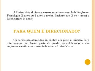 A Unisulvirtual oferece cursos superiores com habilitação em Tecnologia (2 anos ou 2 anos e meio), Bacharelado (3 ou 4 anos) e Licenciatura (4 anos). PARA QUEM É DIRECIONADO? Os cursos são oferecidos ao público em geral e também para interessados que façam parte do quadro de colaboradores das empresas e entidades conveniadas com a UnisulVirtual.  