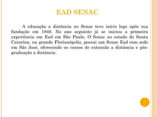EAD SENAC A educação a distância no Senac teve início logo após sua fundação em 1946. No ano seguinte já se iniciou a primeira experiência em Ead em São Paulo. O Senac no estado de Santa Catarina, na grande Florianópolis, possui um Senac Ead com sede em São José, oferecendo os cursos de extensão a distância e pós-graduação a distância. 