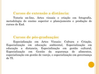 Cursos de extensão a distância:  Tutoria on-line, Artes visuais e criação em fotografia, metodologia do ensino superior e planejamento e produção de cursos de Ead.  Cursos de pós-graduação: Especialização em Artes Visuais: Cultura e Criação, Especialização em educação ambiental, Especialização em educação a distancia, Especialização em gestão cultural, Especialização em Gestão da segurança de alimentos, especialização em gestão de varejo, e especialização em governança de TI.  