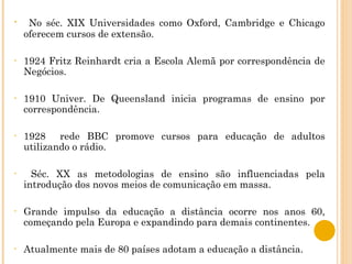 No séc. XIX Universidades como Oxford, Cambridge e Chicago oferecem cursos de extensão.  1924 Fritz Reinhardt cria a Escola Alemã por correspondência de Negócios. 1910 Univer. De Queensland inicia programas de ensino por correspondência. 1928  rede BBC promove cursos para educação de adultos utilizando o rádio. Séc. XX as metodologias de ensino são influenciadas pela introdução dos novos meios de comunicação em massa. Grande impulso da educação a distância ocorre nos anos 60, começando pela Europa e expandindo para demais continentes. Atualmente mais de 80 países adotam a educação a distância. 