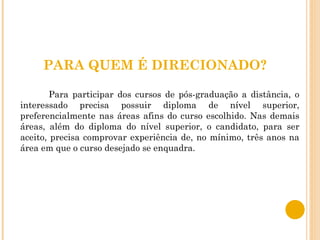 PARA QUEM É DIRECIONADO? Para participar dos cursos de pós-graduação a distância, o interessado precisa possuir diploma de nível superior, preferencialmente nas áreas afins do curso escolhido. Nas demais áreas, além do diploma do nível superior, o candidato, para ser aceito, precisa comprovar experiência de, no mínimo, três anos na área em que o curso desejado se enquadra.  