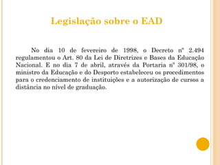 Legislação sobre o EAD No dia 10 de fevereiro de 1998, o Decreto nº 2.494 regulamentou o Art. 80 da Lei de Diretrizes e Bases da Educação Nacional. E no dia 7 de abril, através da Portaria nº 301/98, o ministro da Educação e do Desporto estabeleceu os procedimentos para o credenciamento de instituições e a autorização de cursos a distância no nível de graduação. 