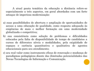 A atual pauta temática da educação a distância refere-se especialmente a três aspectos, em geral abordados com um forte sotaque de imperiosa modernização: a) suas possibilidades de abertura e ampliação de oportunidades de acesso a uma educação de qualidade, como resposta adequada às exigências de mais e melhor formação em uma modernidade globalizada e competitiva; b) sua consistência como solução de problemas e dificuldades colocados pela falta de disponibilidade de tempo de candidatos a cursos de diferentes níveis e modalidades, pela exigüidade de espaços e carência quantitativa e qualitativa de agentes educacionais para seu atendimento; c) seu real valor como instrumento eficaz de renovação e mudança de paradigmas pedagógicos diante das ilimitadas potencialidades das Novas Tecnologias de Informação e Comunicação. 