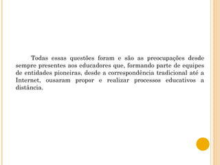 Todas essas questões foram e são as preocupações desde sempre presentes aos educadores que, formando parte de equipes de entidades pioneiras, desde a correspondência tradicional até a Internet, ousaram propor e realizar processos educativos a distância. 