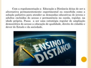 Com a regulamentação a  Educação a Distância deixa de ser a alternativa permanentemente experimental ou concebida como a solução paliativa para atender as demandas educativas de jovens e adultos excluídos do acesso e permanência na escola, regular, na idade própria. Passa  a ser uma estratégia regular de ampliação democrática do acesso a educação de qualidade, direito do cidadão e dever do Estado e da sociedade. 