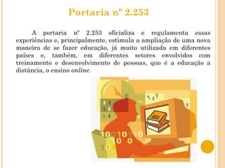 Portaria nº 2.253  A portaria nº 2.253 oficializa e regulamenta essas experiências e, principalmente, estimula a ampliação de uma nova maneira de se fazer educação, já muito utilizada em diferentes países e, também, em diferentes setores envolvidos com treinamento e desenvolvimento de pessoas, que é a educação a distância, o ensino  online . 