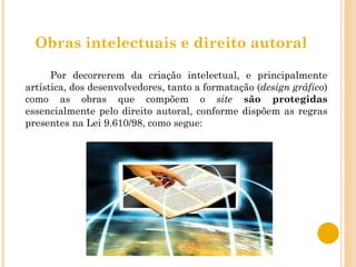 Obras intelectuais e direito autoral Por decorrerem da criação intelectual, e principalmente artística, dos desenvolvedores, tanto a formatação ( design gráfico ) como as obras que compõem o  site   são protegidas  essencialmente pelo direito autoral, conforme dispõem as regras presentes na Lei 9.610/98, como segue: 