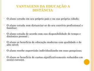 VANTAGENS DA EDUCAÇÃO A DISTÂNCIA  O aluno estuda em seu próprio país e na sua própria cidade; O aluno estuda sem distanciar-se do seu convívio profissional e familiar; O aluno estuda de acordo com sua disponibilidade de tempo e dinâmica pessoal ; O aluno se beneficia de educação moderna com qualidade e de alto nível; O aluno recebe supervisão individualizada em suas pesquisas; O aluno se beneficia de custos significativamente reduzidos em seu(s) curso(s). 