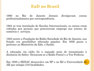 EaD no Brasil 1900 no Rio de Janeiro Jornais divulgavam cursos profissionalizantes por correspondência. 1904 se tem instalação de Escolas Internacionais, os cursos eram voltados pra pessoas que procuravam emprego nos setores de comércio e  serviços. 1923 ocorre a Fundação da Rádio Sociedade do Rio de Janeiro, sua função era possibilitar educação popular. Em 1936 passa a pertence ao Ministério da Edu. e Saúde. A educação via rádio foi o segundo meio de transmissão à distância do Saber. Destacam-se a Rádio Postal e a Voz Profecia. Em 1950 o SENAC desenvolve em SP e no RJ a Universidade do AR que atingia 318 localidades. 