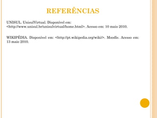 REFERÊNCIAS UNISUL. UnisulVirtual. Disponível em: <http://www.unisul.br/unisulvirtual/home.html>. Acesso em: 10 maio 2010. WIKIPÉDIA. Disponível em: <http://pt.wikipedia.org/wiki/>. Moodle. Acesso em: 13 maio 2010. 