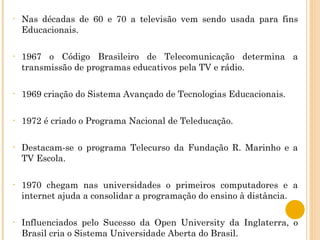 Nas décadas de 60 e 70 a televisão vem sendo usada para fins Educacionais. 1967 o Código Brasileiro de Telecomunicação determina a transmissão de programas educativos pela TV e rádio. 1969 criação do Sistema Avançado de Tecnologias Educacionais. 1972 é criado o Programa Nacional de Teleducação. Destacam-se o programa Telecurso da Fundação R. Marinho e a TV Escola. 1970 chegam nas universidades o primeiros computadores e a internet ajuda a consolidar a programação do ensino à distância. Influenciados pelo Sucesso da Open University da Inglaterra, o Brasil cria o Sistema Universidade Aberta do Brasil. 