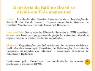 A história da EaD no Brasil se divide em Três momentos: Inicial:  Instalação das Escolas Internacionais e Instalação da Rádio S. Do Rio de Janeiro. Grande importância tiveram  o Instituto Monitor e o Instituto Universal Brasileiro. Intermediário:  No campo da Educação Superior a UNB constitui-se em uma base para programas de projeção, entretanto devido o regime militar  a iniciativas foram sepultadas. Moderna:  Organizações que influenciaram de maneira decisiva a EaD, são elas Associação Brasileira de Teleducação, Instituto de Pesquisas Avançadas em Educação e Associação Brasileira de Educação a Distância. Destaca-se pelo Pioneirismo na implantação de cursos de graduação a distância UFMG. 