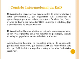 Cenário Internacional da EaD Universidades Corporativas: organizações do setor produtivo e setor governamental, que organizam suas atividades de aprendizagem para executivos, gerentes e funcionários. Com o avanço da EaD e por meio das TICS empresas e entidades tem a possibilidade de reestruturação. Universidades Aberas a distância: estender o acesso ao ensino superior a segmentos cada vez maiores da população, usando tecnologias populares como a televisão e internet. Aprendizagem baseada no trabalho: modelo de capacitação profissional em serviço, que inclui a EaD. No Reino Unido este tipo de EaD inclui empregados e estagiários das “industrias criativas”. 