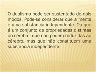 O dualismo pode ser sustentado de dois modos. Pode-se considerar que a mente é uma substância independente. Ou que é um conjunto de propriedades distintas do cérebro, que não podem reduzidas ao cérebro, mas que não constituem uma substância independente 