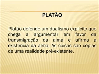 PLATÃO Platão defende um dualismo explícito que chega a argumentar em favor da transmigração da alma e afirma a existência da alma. As coisas são cópias de uma realidade pré-existente . 