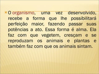 O  organismo , uma vez desenvolvido, recebe a forma que lhe possibilitará perfeição maior, fazendo passar suas potências a ato. Essa forma é alma. Ela faz com que vegetem, cresçam e se reproduzam os animais e plantas e também faz com que os animais sintam. 
