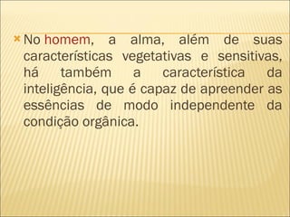 No  homem , a alma, além de suas características vegetativas e sensitivas, há também a característica da inteligência, que é capaz de apreender as essências de modo independente da condição orgânica. 
