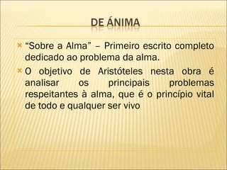 “ Sobre a Alma” – Primeiro escrito completo dedicado ao problema da alma. O objetivo de Aristóteles nesta obra é analisar os principais problemas respeitantes à alma, que é o princípio vital de todo e qualquer ser vivo 