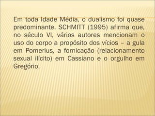 Em toda Idade Média, o dualismo foi quase predominante. SCHMITT (1995) afirma que, no século VI, vários autores mencionam o uso do corpo a propósito dos vícios – a gula em Pomerius, a fornicação (relacionamento sexual ilícito) em Cassiano e o orgulho em Gregório.  