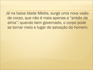 Já na baixa Idade Média, surge uma nova visão de corpo, que não é mais apenas a “prisão da alma”: quando bem governado, o corpo pode se tornar meio e lugar de salvação do homem. 