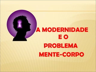 A MODERNIDADE E O PROBLEMA  MENTE-CORPO 
