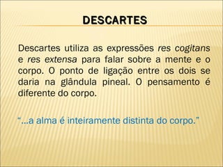 DESCARTES Descartes utiliza as expressões  res cogitans  e  res extensa  para falar sobre a mente e o corpo. O ponto de ligação entre os dois se daria na glândula pineal. O pensamento é diferente do corpo. “ ...a alma é inteiramente distinta do corpo.” 