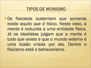Os fisicistas sustentam que somente existe aquilo que é físico. Neste caso, a mente é reduzida a uma entidade física. Já os idealistas julgam que a mente é tudo que existe e que o mundo externo é uma ilusão criada por ela. Dentre o fisicismo está o behaviorismo. 