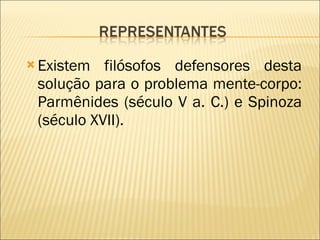 Existem filósofos defensores desta solução para o problema mente-corpo: Parmênides (século V a. C.) e Spinoza (século XVII).  