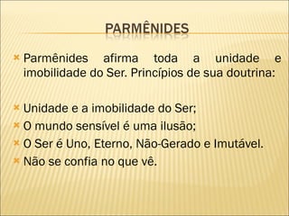 Parmênides afirma toda a unidade e imobilidade do Ser. Princípios de sua doutrina: Unidade e a imobilidade do Ser; O mundo sensível é uma ilusão; O Ser é Uno, Eterno, Não-Gerado e Imutável. Não se confia no que vê. 