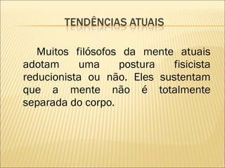 Muitos filósofos da mente atuais adotam uma postura fisicista reducionista ou não. Eles sustentam que a mente não é totalmente separada do corpo. 