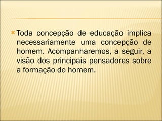 Toda concepção de educação implica necessariamente uma concepção de homem. Acompanharemos, a seguir, a visão dos principais pensadores sobre a formação do homem. 