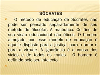 SÓCRATES O método de educação de Sócrates não pode ser pensado separadamente de seu método de filosofar: A maiêutica. Os fins de sua visão educacional são éticos. O homem almejado por esse modelo de educação é aquele disposto para a justiça, para o amor e para a virtude. A ignorância é a causa dos vícios e de todos os males.  O homem é definido pelo seu intelecto. 