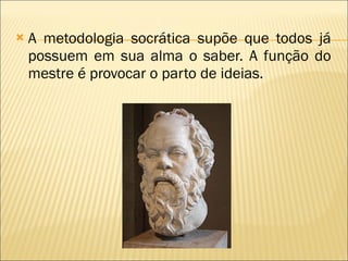 A metodologia socrática supõe que todos já possuem em sua alma o saber. A função do mestre é provocar o parto de ideias. 