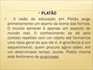 PLATÃO A visão de educação em Platão exige primeiramente um exame da teoria das formas. O mundo sensível é apenas um aspecto do mundo real. O conhecimento se dá pelo contato repetido com um objeto até formamos uma ideia geral do que ele é. A ignorância é um esquecimento, quem procura agora saber, em um determinado tempo, soube. Platão chama este fenômeno de  anamnese . 