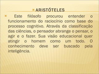 ARISTÓTELES Este filósofo procurou entender o funcionamento do raciocínio como base do processo cognitivo. Através da classificação das ciências, o pensador abrange o pensar, o agir e o fazer. Sua visão educacional quer atingir o homem como um todo. O conhecimento deve ser buscado pela inteligência. 