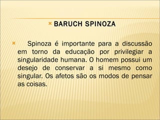 BARUCH SPINOZA Spinoza é importante para a discussão em torno da educação por privilegiar a singularidade humana. O homem possui um desejo de conservar a si mesmo como singular. Os afetos são os modos de pensar as coisas.  