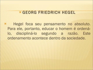 GEORG FRIEDRICH HEGEL Hegel foca seu pensamento no absoluto. Para ele, portanto, educar o homem é ordená-lo, discipliná-lo segundo a razão. Este ordenamento acontece dentro da sociedade.   